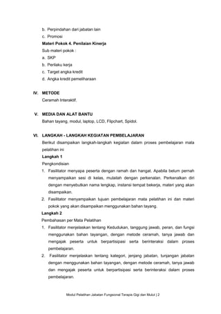 Modul Pelatihan Jabatan Fungsional Terapis Gigi dan Mulut | 2
b. Perpindahan dari jabatan lain
c. Promosi
Materi Pokok 4. Penilaian Kinerja
Sub materi pokok :
a. SKP
b. Perilaku kerja
c. Target angka kredit
d. Angka kredit pemeliharaan
IV. METODE
Ceramah Interaktif.
V. MEDIA DAN ALAT BANTU
Bahan tayang, modul, laptop, LCD, Flipchart, Spidol.
VI. LANGKAH - LANGKAH KEGIATAN PEMBELAJARAN
Berikut disampaikan langkah-langkah kegiatan dalam proses pembelajaran mata
pelatihan ini
Langkah 1
Pengkondisian
1. Fasilitator menyapa peserta dengan ramah dan hangat. Apabila belum pernah
menyampaikan sesi di kelas, mulailah dengan perkenalan. Perkenalkan diri
dengan menyebutkan nama lengkap, instansi tempat bekerja, materi yang akan
disampaikan.
2. Fasilitator menyampaikan tujuan pembelajaran mata pelatihan ini dan materi
pokok yang akan disampaikan menggunakan bahan tayang.
Langkah 2
Pembahasan per Mata Pelatihan
1. Fasilitator menjelaskan tentang Kedudukan, tanggung jawab, peran, dan fungsi
menggunakan bahan tayangan, dengan metode ceramah, tanya jawab dan
mengajak peserta untuk berpartisipasi serta berinteraksi dalam proses
pembelajaran.
2. Fasilitator menjelaskan tentang kategori, jenjang jabatan, tunjangan jabatan
dengan menggunakan bahan tayangan, dengan metode ceramah, tanya jawab
dan mengajak peserta untuk berpartisipasi serta berinteraksi dalam proses
pembelajaran.
 
