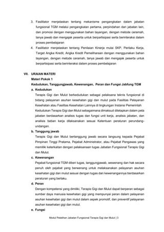 Modul Pelatihan Jabatan Fungsional Terapis Gigi dan Mulut | 3
3. Fasilitator menjelaskan tentang mekanisme pengangkatan dalam jabatan
fungsional TGM melalui pengangkatan pertama, perpindahan dari jabatan lain,
dan promosi dengan menggunakan bahan tayangan, dengan metode ceramah,
tanya jawab dan mengajak peserta untuk berpartisipasi serta berinteraksi dalam
proses pembelajaran
4. Fasilitator menjelaskan tentang Penilaian Kinerja mulai SKP, Perilaku Kerja,
Target Angka Kredit, Angka Kredit Pemeliharaan dengan menggunakan bahan
tayangan, dengan metode ceramah, tanya jawab dan mengajak peserta untuk
berpartisipasi serta berinteraksi dalam proses pembelajaran
VII. URAIAN MATERI
Materi Pokok 1
Kedudukan, Tanggungjawab, Kewenangan, Peran dan Fungsi Jabfung TGM
a. Kedudukan
Terapis Gigi dan Mulut berkedudukan sebagai pelaksana teknis fungsional di
bidang pelayanan asuhan kesehatan gigi dan mulut pada Fasilitas Pelayanan
Kesehatan atau Fasilitas Kesehatan Lainnya di lingkungan Instansi Pemerintah
Kedudukan Terapis Gigi dan Mulut sebagaimana dimaksud ditetapkan dalam peta
jabatan berdasarkan analisis tugas dan fungsi unit kerja, analisis jabatan, dan
analisis beban kerja dilaksanakan sesuai Ketentuan peraturan perundang-
undangan.
b. Tanggung jawab
Terapis Gigi dan Mulut bertanggung jawab secara langsung kepada Pejabat
Pimpinan Tinggi Pratama, Pejabat Administrator, atau Pejabat Pengawas yang
memiliki keterkaitan dengan pelaksanaan tugas Jabatan Fungsional Terapis Gigi
dan Mulut.
c. Kewenangan
Pejabat fungsional TGM diberi tugas, tanggungjawab, wewenang dan hak secara
penuh oleh pejabat yang berwenang untuk melaksanakan pelayanan asuhan
kesehatan gigi dan mulut sesuai dengan tugas dan kewenangannya berdasarkan
peraturan yang berlaku.
d. Peran
Dengan kompetensi yang dimiliki, Terapis Gigi dan Mulut dapat berperan sebagai
sumber daya manusia kesehatan gigi yang mempunyai peran dalam pelayanan
asuhan kesehatan gigi dan mulut dalam aspek promotif, dan preventif pelayanan
asuhan kesehatan gigi dan mulut.
e. Fungsi
 