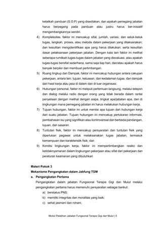 Modul Pelatihan Jabatan Fungsional Terapis Gigi dan Mulut | 5
ketatkah panduan (S.O.P) yang disediakan, dan apakah pemegang jabatan
harus berpegang pada panduan atau justru harus ber-inisiatif
mengembangkannya sendiri.
4) Kompleksitas, faktor ini mencakup sifat, jumlah, variasi, dan seluk-beluk
tugas, langkah, proses, atau metode dalam pekerjaan yang dilaksanakan;
dan kesulitan mengidentifikasi apa yang harus dilakukan; serta kesulitan
dasar pelaksanaan pekerjaan jabatan. Dengan kata lain faktor ini melihat
seberapa rumitkah tugas-tugas dalam jabatan yang dievaluasi, atau apakah
tugas-tugas bersifat sederhana, sama saja tiap hari, dan/atau apakah harus
banyak berpikir dan membuat pertimbangan.
5) Ruang lingkup dan Dampak, faktor ini mencakup hubungan antara cakupan
pekerjaan, antara lain: tujuan, keluasan, dan kedalaman tugas, dan dampak
dari hasil kerja atau jasa di dalam dan di luar organisasi.
6) Hubungan personal, faktor ini meliputi pertemuan langsung, melalui telepon
dan dialog melalui radio dengan orang yang tidak berada dalam rantai
penyeliaan dengan melihat dengan siapa, tingkat apa/jabatan apa, dan di
lingkungan mana pemegang jabatan ini harus melakukan hubungan kerja.
7) Tujuan hubungan, faktor ini untuk menilai apa tujuan dari hubungan kerja
dari suatu jabatan. Tujuan hubungan ini mencakup pertukaran informasi,
pembahasan isu yang signifikan atau kontroversial dan berbeda pandangan,
tujuan, dan sasaran.
8) Tuntutan fisik, faktor ini mencakup persyaratan dan tuntutan fisik yang
diperlukan pegawai untuk melaksanakan tugas jabatan, termasuk
kemampuan dan karakteristik fisik; dan
9) Kondisi lingkungan kerja, faktor ini mempertimbangkan resiko dan
ketidaknyamanan dalam lingkungan pekerjaan atau sifat dari pekerjaan dan
peraturan keamanan yang dibutuhkan
Materi Pokok 3
Mekanisme Pengangkatan dalam Jabfung TGM
a. Pengangkatan Pertama
Pengangkatan dalam jabatan Fungsional Terapis Gigi dan Mulut melalui
pengangkatan pertama harus memenuhi persyaratan sebagai berikut:
a) berstatus PNS;
b) memiliki integritas dan moralitas yang baik;
c) sehat jasmani dan rohani;
 