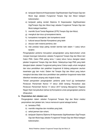 Modul Pelatihan Jabatan Fungsional Terapis Gigi dan Mulut | 6
d) berijazah Diploma III Keperawatan Gigi/Kesehatan Gigi/Terapis Gigi dan
Mulut bagi Jabatan Fungsional Terapis Gigi dan Mulut kategori
keterampilan;
e) berijazah paling rendah Diploma IV Keperawatan Gigi/Kesehatan
Gigi/Terapis Gigi dan Mulut bagi Jabatan Fungsional Terapis Gigi dan
Mulut kategori keahlian;
f) memiliki Surat Tanda Registrasi (STR) Terapis Gigi dan Mulut;
g) mengikuti dan lulus uji kompetensi teknis,
h) kompetensi manajerial, dan kompetensi sosial
i) kultural sesuai Standar Kompetensi yang telah
j) disusun oleh instansi pembina; dan
k) nilai prestasi kerja paling rendah bernilai baik dalam 1 (satu) tahun
terakhir.
Pengangkatan pertama merupakan pengangkatan yang diperuntukan untuk
mengisi lowongan kebutuhan Jabatan Fungsional Terapis Gigi dan Mulut dari
Calon PNS. Calon PNS paling lama 1 (satu) tahun harus diangkat dalam
jabatan fungsional Terapis Gigi dan Mulut. Selanjutnya bagi PNS yang telah
diangkat dalam Jabatan Fungsional paling lama 3 tahun wajib untuk mengikuti
dan lulus pendidikan dan pelatihan fungsional di bidang pelayanan asuhan
kesehatan gigi dan mulut. Dalam hal Terapis Gigi dan Mulut yang belum
mengikuti dan/atau tidak lulus pendidikan dan pelatihan fungsional maka tidak
diberikan kenaikan jenjang satu tingkat di atas.
Terkait persyaratan pengangkatan pertama pada huruf (g) berdasarkan
Peraturan Pemerintah Nomor 17 tahun 2020 tentang Perubahan atas
Peraturan Pemerintah Nomor 11 tahun 2017 tentang Manajemen Pegawai
Negeri Sipil menyebutkan bahwa Uji Kompetensi untuk pengangkatan pertama
dihapuskan.
b. Perpindahan dari Jabatan Lain
Pengangkatan dalam Jabatan Fungsional Terapis Gigi dan Mulut melalui
perpindahan dari jabatan lain, harus memenuhi syarat sebagai berikut:
a) berstatus PNS;
b) memiliki integritas dan moralitas yang baik;
c) sehat jasmani dan rohani;
d) berijazah Diploma Diploma III Keperawata Gigi/Kesehatan Gigi/Terapis
Gigi dan Mulut bagi Jabatan Fungsional Terapis Gigi dan Mulut kategori
keterampilan;
 