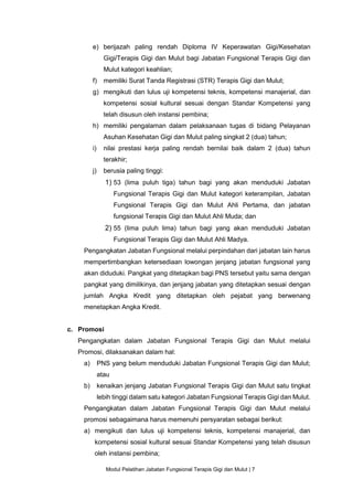 Modul Pelatihan Jabatan Fungsional Terapis Gigi dan Mulut | 7
e) berijazah paling rendah Diploma IV Keperawatan Gigi/Kesehatan
Gigi/Terapis Gigi dan Mulut bagi Jabatan Fungsional Terapis Gigi dan
Mulut kategori keahlian;
f) memiliki Surat Tanda Registrasi (STR) Terapis Gigi dan Mulut;
g) mengikuti dan lulus uji kompetensi teknis, kompetensi manajerial, dan
kompetensi sosial kultural sesuai dengan Standar Kompetensi yang
telah disusun oleh instansi pembina;
h) memiliki pengalaman dalam pelaksanaan tugas di bidang Pelayanan
Asuhan Kesehatan Gigi dan Mulut paling singkat 2 (dua) tahun;
i) nilai prestasi kerja paling rendah bernilai baik dalam 2 (dua) tahun
terakhir;
j) berusia paling tinggi:
1) 53 (lima puluh tiga) tahun bagi yang akan menduduki Jabatan
Fungsional Terapis Gigi dan Mulut kategori keterampilan, Jabatan
Fungsional Terapis Gigi dan Mulut Ahli Pertama, dan jabatan
fungsional Terapis Gigi dan Mulut Ahli Muda; dan
2) 55 (lima puluh lima) tahun bagi yang akan menduduki Jabatan
Fungsional Terapis Gigi dan Mulut Ahli Madya.
Pengangkatan Jabatan Fungsional melalui perpindahan dari jabatan lain harus
mempertimbangkan ketersediaan lowongan jenjang jabatan fungsional yang
akan diduduki. Pangkat yang ditetapkan bagi PNS tersebut yaitu sama dengan
pangkat yang dimilikinya, dan jenjang jabatan yang ditetapkan sesuai dengan
jumlah Angka Kredit yang ditetapkan oleh pejabat yang berwenang
menetapkan Angka Kredit.
c. Promosi
Pengangkatan dalam Jabatan Fungsional Terapis Gigi dan Mulut melalui
Promosi, dilaksanakan dalam hal:
a) PNS yang belum menduduki Jabatan Fungsional Terapis Gigi dan Mulut;
atau
b) kenaikan jenjang Jabatan Fungsional Terapis Gigi dan Mulut satu tingkat
lebih tinggi dalam satu kategori Jabatan Fungsional Terapis Gigi dan Mulut.
Pengangkatan dalam Jabatan Fungsional Terapis Gigi dan Mulut melalui
promosi sebagaimana harus memenuhi persyaratan sebagai berikut:
a) mengikuti dan lulus uji kompetensi teknis, kompetensi manajerial, dan
kompetensi sosial kultural sesuai Standar Kompetensi yang telah disusun
oleh instansi pembina;
 