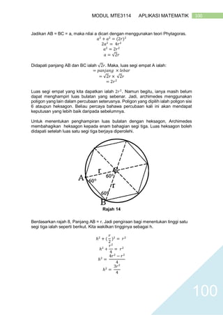 100MODUL MTE3114 APLIKASI MATEMATIK
100
Jadikan AB = BC = a, maka nilai a dicari dengan menggunakan teori Phytagoras.
𝑎2
+ 𝑎2
= (2𝑟)2
2𝑎2
= 4𝑟2
𝑎2
= 2𝑟2
𝑎 = √2𝑟
Didapati panjang AB dan BC ialah √2𝑟. Maka, luas segi empat A ialah:
= 𝑝𝑎𝑛𝑗𝑎𝑛𝑔 × 𝑙𝑒𝑏𝑎𝑟
= √2𝑟 × √2𝑟
= 2𝑟2
Luas segi empat yang kita dapatkan ialah 2𝑟2
. Namun begitu, ianya masih belum
dapat menghampiri luas bulatan yang sebenar. Jadi, archimedes menggunakan
poligon yang lain dalam percubaan seterusnya. Poligon yang dipilih ialah poligon sisi
6 ataupun heksagon. Beliau percaya bahawa percubaan kali ini akan mendapat
keputusan yang lebih baik daripada sebelumnya.
Untuk menentukan penghampiran luas bulatan dengan heksagon, Archimedes
membahagikan heksagon kepada enam bahagian segi tiga. Luas heksagon boleh
didapati setelah luas satu segi tiga berjaya diperolehi.
Rajah 14
Berdasarkan rajah 8, Panjang AB = r. Jadi pengiraan bagi menentukan tinggi satu
segi tiga ialah seperti berikut. Kita wakilkan tingginya sebagai h.
ℎ2
+ (
𝑟
2
)2
= 𝑟2
ℎ2
+
𝑟2
4
= 𝑟2
ℎ2
=
4𝑟2
− 𝑟2
4
ℎ2
=
3𝑟2
4
 