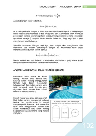 102MODUL MTE3114 APLIKASI MATEMATIK
102
𝐴 = 𝑛(𝑙𝑢𝑎𝑠 𝑠𝑒𝑔𝑖𝑡𝑖𝑔𝑎) = 𝑛
1
2
ℎ𝑏
Apabila bilangan n-sisi bertambah,
𝐴 = 𝑛
1
2
ℎ𝑏 =
1
2
ℎ(𝑛𝑏)
(𝑛 𝑏) ialah perimeter poligon, di mana apabila n semakin meningkat, ia menghampiri
lilitan bulatan (circumference of the circle) iaitu 2𝜋𝑟. Archimedes telah membuat
pencerapan bahawa sekiranya poligon tersebut mempunyai sisi n, maka setiap segi
tiga dikira sebagai
1
2
daripada lilitan bulatan. Selain itu, tinggi segi tiga, h juga
menghampiri jejari bulatan, r.
Semakin bertambah bilangan segi tiga, luas poligon akan menghampiri dan
memenuhi luas bulatan. Sehubungan dengan itu, Archimedes telah dapat
menentukan luas bulatan seperti berikut:
𝐴 =
1
2
ℎ(𝑛 𝑏) ≈
1
2
𝑟(2𝜋𝑟) = 𝜋𝑟2
Dalam menentukan luas bulatan, ia melibatkan nilai tetap 𝜋, yang mana wujud
sebagai nisbah lilitan bulatan kepada diameter bulatan.
APLIKASI LUAS BULATAN DALAM KONTEKS SEBENAR
Pernahkah anda masuk ke kolam
renang? Adakah anda semua tahu
bahawa kolam renang menggunakan
formula luas dalam menentukan
keluasannya? Bagi kolam renang yang
tidak berbentuk petak, formula yang
digunakan ialah formula luas bulatan
kerana ia melibatkan nilai pi.
Seperti mana yang anda semua pernah
lihat, kolam renang mempunyai pelbagai
bentuk dan bentuk-bentuk ini sangat
mempengaruhi luasnya. Ahli matematik
telah lama menggunakan konsep luas
dalam membentuk satu kolam renang
berdasarkan kepada kriteria yang mereka
mahukan.
 