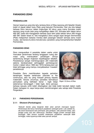 103MODUL MTE3114 APLIKASI MATEMATIK
103
PARADOKS ZENO
PENDAHULUAN
Hampir kesemua yang kita tahu tentang Zeno of Elea (seorang ahli falsafah Greek)
boleh di dapati dalam buku Plato yang berjudul Permenides. Dari situ kita belajar
bahawa Zeno berumur dalam lingkungan 40 tahun yang mana Socrates masih
seorang yang muda (ada yang mengatakan dalam 20). Socrates lahir dalam tahun
469 SM, maka kita menggarkan bahawa Zeno lahir pada sekitar tahun 495 hingga
480 SM. Dalam lewat ini, kita mengetahui Zeno sangat rapat dengan Permenides
(Plato melaporkan bahawa mereka ialah pasangan kekasih semasa Zeno masih
muda), dan kerana itu Zeno menulis buku ‘paradoks’ yang mempertahankan falsafah
Parmenides.
PARADOKS ZENO
Zeno mengusulkan 4 paradoks dalam usaha untuk
mencabar penerimaan tentang tanggapan ruang dan
masa yang membuatkan pandangan dirinya
bertembung dengan lingkaran kepelbagaian falsafah.
Paradoksnya sangat membingungkan ahli matematik
selama berabad-abad sehinggalah pembangunan
Cantor ( dalam tahun 1860 dan 1870) tentang teori set
tidak terhingga yang mampu menyelesaikan ‘masalah’
paradoksnya.
Paradoks Zeno memfokuskan kepada perkaitan
berasingan kepada berterusan (discrete to the
continuous), satu isu yang menjadi jantung kepada
matematik. Secara umumnya, paradoks bermaksud
pernyataan yang kelihatan benar / logik tetapi
sebenarnya bercanggah / tidak logik. Zeno percaya
bahawa sesuatu entiti boleh dibahagikan dan tidak boleh berubah dalam realiti.
Dalam bahagian ini, saya hanya akan membincangkan satu sahaja ialah Paradoks
Pergerakan.
2.1 PARADOKS PERGERAKAN.
2.1.1 Dikotomi (Pembahagian)
“Sebuah benda yang bergerak tidak akan pernah mencapai tujuan.
Pertamanya dia harus menempuh perjalanan setengah jarak. Lalu setelah itu,
dia mesti menempuhi satu perempat, satu perlapan, satu perenam belas, satu
pertiga puluh dua dan seterusnya. Demikian hingga jumlah menajdi tidak
terhingga. Oleh kerana mustahil melakukan perjalanan sebanyak tidak
terhingga, maka tujuannya tidak akan pernah sampai.
Rajah 16 Zeno of Elea
 