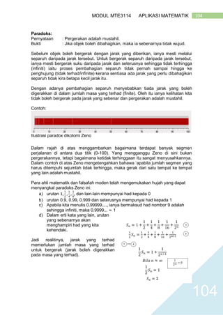 104MODUL MTE3114 APLIKASI MATEMATIK
104
Paradoks:
Pernyataan : Pergerakan adalah mustahil.
Bukti : Jika objek boleh dibahagikan, maka ia sebenarnya tidak wujud.
Sebelum objek boleh bergerak dengan jarak yang diberikan, ianya mesti melalui
separuh daripada jarak tersebut. Untuk bergerak separuh daripada jarak tersebut,
ianya mesti bergerak suku daripada jarak dan seterusnya sehingga tidak terhingga
(infiniti) iaitu proses pembahagian separuh tidak pernah sampai hingga ke
penghujung (tidak terhad/infinite) kerana sentiasa ada jarak yang perlu dibahagikan
separuh tidak kira betapa kecil jarak itu.
Dengan adanya pembahagian separuh menyebabkan tiada jarak yang boleh
digerakkan di dalam jumlah masa yang terhad (finite). Oleh itu ianya kelihatan kita
tidak boleh bergerak pada jarak yang sebenar dan pergerakan adalah mustahil.
Contoh:
Ilustrasi paradox dikotomi Zeno
Dalam rajah di atas menggambarkan bagaimana terdapat banyak segmen
perjalanan di antara dua titik (0-100). Yang mengganggu Zeno di sini bukan
pergerakannya, tetapi bagaimana ketidak terhinggaan itu sangat menyusahkannya.
Dalam contoh di atas Zeno mengetengahkan bahawa ‘apabila jumlah segmen yang
harus ditempuhi sejumlah tidak terhingga, maka gerak dari satu tempat ke tempat
yang lain adalah mustahil.
Para ahli matematik dan falsafah moden telah mengemukakan hujah yang dapat
menyangkal paradoks Zeno ini:
a) urutan 1,
1
2
,
1
4
,
1
8
, dan lain-lain mempunyai had kepada 0
b) urutan 0.9, 0.99, 0.999 dan seterusnya mempunyai had kepada 1
c) Apabila kita menulis 0.99999...., ianya bermaksud had nombor 9 adalah
sehingga infiniti, maka 0.9999... ≈ 1
d) Dalam erti kata yang lain, urutan
yang sebenarnya akan
menghampiri had yang kita
kehendaki.
Jadi realitinya, jarak yang terhad
memerlukan jumlah masa yang terhad
untuk bergerak (jarak boleh digerakkan
pada masa yang terhad).
 