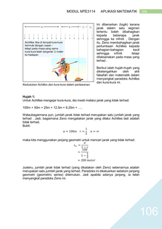 106MODUL MTE3114 APLIKASI MATEMATIK
106
Ini dibenarkan (logik) kerana
jarak dalam satu segmen
tertentu boleh dibahagikan
kepada beberapa jarak
sehingga ke infiniti . Dengan
itu, Zeno membahagikan jarak
perlumbaan Achilles kepada
bahagian-bahagian kecil
sehingga infiniti tetapi
dilaksanakan pada masa yang
terhad .
Berikut ialah hujah-hujah yang
diketengahkan oleh ahli
falsafah dan matematik dalam
menyangkal paradoks Achilles
dan kura-kura ini.
Hujah 1:
Untuk Achilles mengejar kura-kura, dia mesti melalui jarak yang tidak terhad:
100m + 50m + 25m + 12.5m + 6.25m + ….
Walaubagaimana pun, jumlah jarak tidak terhad merupakan satu jumlah jarak yang
terhad . Jadi, bagaimana Zeno mengatakan jarak yang dilalui Achilles tadi adalah
tidak terhad.
Bukti:
𝑎 = 100𝑚 𝑟 =
1
2
𝑛 = ∞
maka kita menggunakan janjang geometri untuk mencari jarak yang tidak terhad:
𝑠∞ =
𝑎
1 − 𝑟
=
100
1 −
1
2
= 200 𝑚𝑒𝑡𝑒𝑟
Justeru, jumlah jarak tidak terhad (yang dikatakan oleh Zeno) sebenarnya adalah
merupakan satu jumlah jarak yang terhad. Paradoks ini dikeluarkan sebelum janjang
geometri (geometric series) ditemukan. Jadi apabila adanya janjang, ia telah
menyangkal paradoks Zeno ini.
Kedudukan Achilles dan kura-kura dalam perlawanan.
 