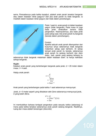 109MODUL MTE3114 APLIKASI MATEMATIK
109
sama. Persoalannya pada ketika tersebut, adakah anak panah tersebut bergerak
atau dalam keadaan rehat (pegun)? Dan jika anak panah itu tidak bergerak, ia
mestilah dalam keadaan rehat (pegun) dan tidak dalam penerbangan.
Pada 1 saat ini, anak panah ini dalam keadaan
pegun (tidak bergerak). Pada masa ini juga
tiada jarak direkodkan kerana tiada
pergerakan. Kesimpulannya, jika tiada jarak
pada setiap saat, bila anak panah itu bergerak
(berada dalam penerbangan).
Contoh:
Apabila sebuah anak panah dilemparkan dari
busurnya ianya sebenarnya tidak bergerak
melainkan setiap saat berhenti. Di setiap
tempat anak panah itu berada, sebenarnya
anak panah itu sedang berhenti dan diam
disitu. Jadi, panah yang sedang terbang itu
sebenarnya tidak bergerak melainkan dalam keadaan diam. Ia hanya kelihatan
sahaja bergerak.
Hujah:
Katakan anak panah yang berterbangan bergerak pada jarak, d = 20 meter dalam
masa, t = 4 saat.
Halaju anak panah:
𝑣 =
𝑑
𝑡
=
20 𝑚
4 𝑠
= 5𝑚𝑠−1
Anak panah yang berterbangan pada ketika 1 saat sebenarnya mempunyai:
Jarak, d = 0 meter seperti yang dikatakan oleh Zeno sebenarnya mempunyai jarak,
d yang boleh dikira.
𝑑 = 𝑣𝑡
= (5𝑚𝑠−1
)(1𝑠)
= 5𝑚
Ini membuktikan bahawa terdapat pergerakan pada sesuatu ketika (sekarang) di
mana pada ketika tersebut sebenarnya anak panah sedang bergerak. Realitinya,
ruang dan masa adalah berasingan (descrete)
 