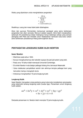 111MODUL MTE3114 APLIKASI MATEMATIK
111
Waktu yang diperlukan untuk menghabiskan pergerakan
=
2𝐷 𝑚
2𝑆 𝑚𝑠−1
=
𝐷 𝑚
𝑆 𝑚𝑠−1
= 1 𝑢𝑛𝑖𝑡 𝑤𝑎𝑘𝑡𝑢 (𝑠)
Realitinya, ruang dan masa tidak boleh dibahagikan.
Zeno dan gurunya Permenides mempunyai pendapat yang sama berkenaan
pergerakan dan alam semesta. Menurut catatan sejarah, Zeno telah menghasilkan
sebanyak 40 paradoksnya tetapi malangnya hanya beberapa sahaja yang sempat
ditangkap oleh Plato dan Aristotle untuk ‘diselesaikan’ berikutan buku-buku tulisan
Zeno berkenaan paradoksnya hilang (kemungkinan dicuri).
PENYIASATAN LENGKUNG KUBIK OLEH NEWTON
Isaac Newton
Dilahirkan pada tahun 1642.
Ibunya mengeluarkannya dari sekolah supaya dia jadi jadi petani yang baik.
Pada umur 18 tahun telah memasuki Universiti Cambridge.
Di sinilah Newton mula belajar pelbagai bidang ilmu termasuk Matematik
Suka melakukan penyelidikan sendiri dan akhirnya tercipta pelbagai teori yang
kemudian mampu mengubah dunia
Antaranya menghasilkan 72 jenis lengkung kubik
Lengkung Kubik
Isaac Newton merupakan orang pertama yang mula-mula menjalankan penyiasatan
yang sistematik tentang lengkung kubik (kuasa tiga). Persamaan umum lengkung
kubik adalah;
Daripada persamaan ini, Newton telah mencipta 72 jenis lengkung kubik.
 