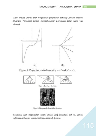 115MODUL MTE3114 APLIKASI MATEMATIK
115
Alexis Claude Clairaut telah menjalankan penyiasatan terhadap Jenis III (Newton
Diverging Parabolas) dengan memperkenalkan permukaan dalam ruang tiga
dimensi.
Lengkung kubik diaplikasikan dalam lukisan yang dihasilkan oleh St. James
sehinggakan lukisan tersebut kelihatan secara 3-dimensi.
 