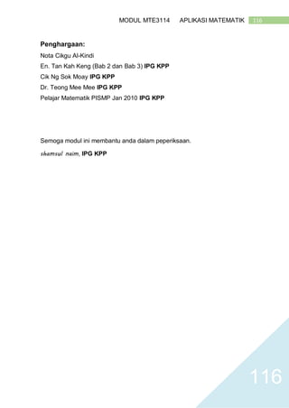 116MODUL MTE3114 APLIKASI MATEMATIK
116
Penghargaan:
Nota Cikgu Al-Kindi
En. Tan Kah Keng (Bab 2 dan Bab 3) IPG KPP
Cik Ng Sok Moay IPG KPP
Dr. Teong Mee Mee IPG KPP
Pelajar Matematik PISMP Jan 2010 IPG KPP
Semoga modul ini membantu anda dalam peperiksaan.
shamsul naim, IPG KPP
 