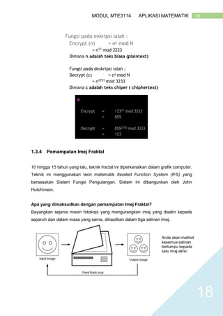 18MODUL MTE3114 APLIKASI MATEMATIK
18
1.3.4 Pemampatan Imej Fraktal
10 hingga 15 tahun yang lalu, teknik fractal ini diperkenalkan dalam grafik computer.
Teknik ini menggunakan teori matematik Iterated Function System (IFS) yang
berasaskan Sistem Fungsi Pengulangan. Sistem ini dibangunkan oleh John
Hutchinson.
Apa yang dimaksudkan dengan pemampatan Imej Fraktal?
Bayangkan sejenis mesin fotokopi yang mengurangkan imej yang disalin kepada
separuh dan dalam masa yang sama, dihasilkan dalam tiga salinan imej.
Anda akan melihat
kesemua salinan
bertumpu kepada
satu imej akhir.
 