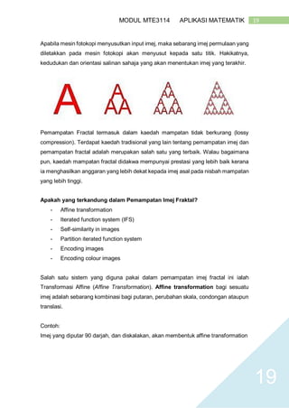 19MODUL MTE3114 APLIKASI MATEMATIK
19
Apabila mesin fotokopi menyusutkan input imej, maka sebarang imej permulaan yang
diletakkan pada mesin fotokopi akan menyusut kepada satu titik. Hakikatnya,
kedudukan dan orientasi salinan sahaja yang akan menentukan imej yang terakhir.
Pemampatan Fractal termasuk dalam kaedah mampatan tidak berkurang (lossy
compression). Terdapat kaedah tradisional yang lain tentang pemampatan imej dan
pemampatan fractal adalah merupakan salah satu yang terbaik. Walau bagaimana
pun, kaedah mampatan fractal didakwa mempunyai prestasi yang lebih baik kerana
ia menghasilkan anggaran yang lebih dekat kepada imej asal pada nisbah mampatan
yang lebih tinggi.
Apakah yang terkandung dalam Pemampatan Imej Fraktal?
- Affine transformation
- Iterated function system (IFS)
- Self-similarity in images
- Partition iterated function system
- Encoding images
- Encoding colour images
Salah satu sistem yang diguna pakai dalam pemampatan imej fractal ini ialah
Transformasi Affine (Affine Transformation). Affine transformation bagi sesuatu
imej adalah sebarang kombinasi bagi putaran, perubahan skala, condongan ataupun
translasi.
Contoh:
Imej yang diputar 90 darjah, dan diskalakan, akan membentuk affine transformation
 
