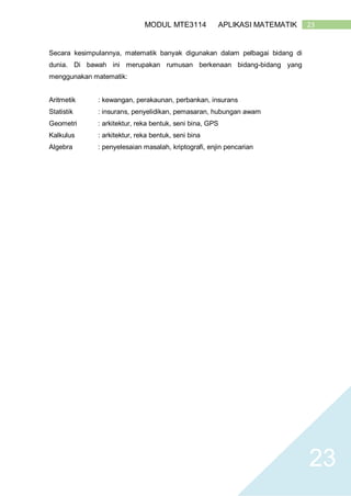 23MODUL MTE3114 APLIKASI MATEMATIK
23
Secara kesimpulannya, matematik banyak digunakan dalam pelbagai bidang di
dunia. Di bawah ini merupakan rumusan berkenaan bidang-bidang yang
menggunakan matematik:
Aritmetik : kewangan, perakaunan, perbankan, insurans
Statistik : insurans, penyelidikan, pemasaran, hubungan awam
Geometri : arkitektur, reka bentuk, seni bina, GPS
Kalkulus : arkitektur, reka bentuk, seni bina
Algebra : penyelesaian masalah, kriptografi, enjin pencarian
 