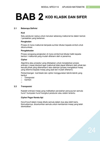 24MODUL MTE3114 APLIKASI MATEMATIK
24
2.1 Beberapa Definisi
Kod
Satu peraturan /petua untuk menukar sebarang maklumat ke dalam bentuk
/ perwakilan yang berlainan.
Pengkodan
Proses di mana maklumat daripada sumber ditukar kepada simbol untuk
dikomunikasi.
Pengdekodan
Proses songsang pengkodan di mana simbol kod ditukar balik kepada
bentuk / maklumat yang mudah difahami oleh si penerima.
Cipher
Algoritma atau prosedur yang ditetapkan untuk menjalankan proses
enkripsi ( mesej dienkod agar maklumat tidak dapat difahami oleh pihak lain
kecuali pihak yang dibenarkan)[
atau dekripsi (proses mengdekod mesej
yang diterima kepada mesej yang asal dan mudah difahami)
Perkembangan kod klasik dan cipher menggunakan teknik-teknik yang
berikut
o Transposisi
o Gantian
o
2.2 Transposisi
Kaedah enkripsi mesej yang melibatkan perubahan penyusunan semula
huruf / kumpulan huruf mengikut peraturan atau sistem tertentu
Cipher Pagar Kereta Api
Huruf-huruf dalam mesej ditulis semula dalam dua atau lebih baris.
Kemudiannya, dicantumkan semula untuk membentuk mesej yang telah
dienkodkan.
BAB 2 KOD KLASIK DAN SIFER
 