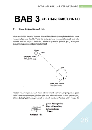 28MODUL MTE3114 APLIKASI MATEMATIK
28
3.1 Kapal Angkasa Mariner6 1969
Pada tahun1965, Amerika Syarikat telah melancarkan kapal angkasa Mariner4 untuk
mengambil gambar Marikh. Transmisi setiap gambar mengambil masa 8 jam. Misi
Mariner selanjut, seperti Mariner6, telah menghasilkan gambar yang lebih jelas
sebab menggunakan kod pembetulan ralat.
.
Kaedah transmisi gambar oleh Mariner6 dari Marikh ke Bumi yang digunakan pada
tahun 1969 melibatkan penggunaan grid halus yang diletakkan ke atas gambar yang
dikirim. Setiap “petak” atau piksel, diberi “darjah kehitaman” antara julat 0 hingga 63.
BAB 3 KOD DAN KRIPTOGRAFI
 