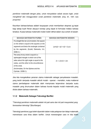 3MODUL MTE3114 APLIKASI MATEMATIK
3
pemikiran matematik dengan jelas, untuk menyatakan sebab secara logik, untuk
mengiktiraf dan menggunakan corak pemikiran matematik. [Esty, W., 1997, kata
pengantar]
Keunikan bahasa-bahasa adalah keupayaan untuk memberikan ekspresi yg tepat
bagi setiap buah fikiran ataupun konsep yang dapat di formulasi melalui bahasa
tersebut. Kuasa bahasa matematik moden boleh dilihat dalam dua contoh di bawah:
BAHASA MATEMATIK PURBA BAHASA MATEMATIK MODEN
If a straight line be cut at random, the square
on the whole is equal to the squares on the
segments and twice the rectangle contained
by the segments. (Euclid, Elements, II.4,
300B.C.)
(a+b)2 = a2 + b2 + 2.a.b
The area of any circle is equal to a
rightangled triangle in which one of the
sides about the right angle is equal to the
radius, and the other to the circumference
of the circle.
(Archimedes, On the Sphere and the
Cylinder, 220B.C.)
A = r.2πr/2 = r2π
Jika kita mengekalkan peranan utama matematik sebagai penyelesaian masalah,
yang terdiri daripada masalah aktiviti model - operasi - mentafsir, maka matlamat
utama pembelajaran matematik ialah memproses terjemahan daripada suatu
masalah yang dirumuskan dalam bahasa ibunda kepada model matematik yang
ditulis dalam bahasa matematik.
1.1.2 Matematik Sebagai Teknologi Berfikir
"Teknologi pemikiran matematik adalah inti pati sains dan inti pati masyarakat yang
berasaskan teknologi "(Buchberger)
Teknologi pemikiran juga boleh diperoleh dalam mata pelajaran lain tetapi matematik
memerlukan cara khas dalam berfikir. Untuk menerangkan cara ini kita boleh
 