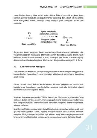 31MODUL MTE3114 APLIKASI MATEMATIK
31
yang diterima kurang jelas sebab sukar diteka. Dalam kes misi angkasa lepas
Mariner, gambar tersebut tidak dapat dihantar sekali lagi dan adalah lebih praktikal
untuk mengdekod mesej seberapa yang mungkin (oleh komputer bukan oleh
manusia).
Secara am, kesan gangguan dalam saluran komunikasi akan mengakibatkan ralat
yang menyebabkan mesej yang diterima berlainan daripada apa yang dikirim. Oleh
demikian, dalam contoh Mariner6 di atas, kita dapat lihat situasi di mana 43 yang
ditransmisikan oleh kapal angkasa diterima dan diterjemahkan sebagai 11 di Bumi.
3.2 Kod Pembetulan Kesilapan
Kod pembetulan kesilapan (ralat) menangani masalah ralat dengan menggunakan
konsep lebihan (redundancy) – menggunakan lebih banyak simbol yang diperlukan
untuk mesej.
Dalam bahasa biasa, lebihan kerap berlaku, di mana pengetahuan bahasa dan
konteks ianya digunakan – membantu kita mengenal pasti ralat tipografikal (ejaan)
dan membetulkannya apabila dibaca.
Misalnya, jika perkataan ‘cetakan’ dikirim, ia mungkin diterima sebagai ‘cetekan’ atau
‘cetakau’. Dalam konteks topik ini, memang dapat dikenal pasti dengan mudah yang
ralat tipografikal (ejaan) telah berlaku dan perkataan yang betul diteka dengan tepat
sebagai ‘cetakan’.
Misi Mariner6 telah menggunakan 6 digit binari untuk mengenkod setiap petak kecil
(piksel) dalam gambar Marikh. Apabila mengirim isyarat balik ke Bumi, Mariner6
mengirim 32 digit dengan 26 (=32-6) digit lebihan. Yang lebih mengkagumkan ialah
terjemahan betul bagi setiap rantaian yang mengandungi kurang daripada 8 ralat.
 