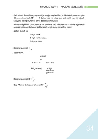 34MODUL MTE3114 APLIKASI MATEMATIK
34
Jadi, dapat diandaikan yang ralat jarang-jarang berlaku, jadi katakod yang mungkin
ditransmisikan ialah 00110110. Dalam kes ini, selagi ada satu ralat (dan ini adalah
kes yang paling mungkin) ianya dapat diperbetulkan.
Ini memang benar untuk semua kes di mana satu ralat berlaku – jadi ia digelarkan
sebagai kode pembetulan ralat tunggal (single-error-correcting code).
Dalam contoh ini,
8 digit katakod
3 digit maklumat dan
5 digit lebihan.
Kadar maklumat =
8
3
Secara am,
n digit
}
– – – …
– – – …
– –
}
}
k digit mesej r digit
semakan
(lebihan)
Kadar maklumat, R =
n
k
.
Bagi Mariner 6, kadar maklumat R =
32
6
.
 