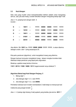 35MODUL MTE3114 APLIKASI MATEMATIK
35
3.3 Kod Ulangan
Satu cara yang mudah untuk memperkenalkan lebihan adalah untuk mengulang
semua. Jadi, jika ada mesej, ia boleh dikodkan dengan mengulang setiap digit n kali.
Jika n = 5, panjang kod ulangan ialah 5.
Contoh :
S → 10011 → 11111 00000 00000 11111 11111
U → 10101 → 11111 00000 11111 00000 11111
S → 10011 → 11111 00000 00000 11111 11111
I → 01001 → 00000 11111 00000 00000 11111
E → 00101 → 00000 00000 11111 00000 11111
Jika dikirim S = 10011 as 11111 00000 00000 11111 11111, ia akan diterima
sebagai urutan ) dan 1 yang panjangnya 25.
Kita perlu peraturan (algoritma) untuk mengdekod mesej yang diterima.
Dengan bantuan komputer mengdekod mesej, tekaan mengikut konteks tidak
dilakukan tetapi peraturan yang tepat perlu digunakan.
Misalnya, apabila mesej berikut di terima:
11011 00110 11000 10000 10111 bagaimanakah ianya didekod ?
Algoritma Dekod bagi Kod Ulangan Panjang 5
1. Bilang digit 1.
2. Jika bilangan digit 1 ≥ 3 , tulis 11111.
3. Jika bilangan digit 1 ≤ 2 , tulis 00000.
Perhatikan bahawa kod ini boleh membetulkan 2 ralat tetapi ia mempunyai kad
maklumat yang sangat rendah
5
1
.
Jika n = 4 (setiap digit diulang 4 kali),apakah yang berlaku jika terima 0011 ?
 