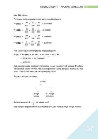 37MODUL MTE3114 APLIKASI MATEMATIK
37
Jika 000 dikirim,
Pengiraan kebarangkalian mesej yang mungkin diterima:
Pr (000) =
100
99 x
100
99 x
100
99 = 0.970299
Pr (001) =
100
99 x
100
99 x
100
1 = 0.009801
Pr (010) =
100
99 x
100
1 x
100
99 = 0.009801
Pr (100) =
100
1 x
100
99 x
100
99 = 0.009801
Jadi kebarangkalian mengdekod mesej sebagai 0:
Pr (0) = Pr (000) + Pr (001) + Pr (010) + Pr (100)
= 0.970299 + 3 x 0.009801
= 0.999702 .
Jadi, secara purata, kesilapan mengdekod mesej yang dikirim 0 sebagai 1 berlaku
hanya sekali setiap 100 kali, kita akan dapat ralat kurang daripada 3 setiap 10 000
(atau 1/3000) ! Ini merupak kemajuan yang hebat.
Bagi kod ulangan panjang n,
n digit
}
– – – …
– –
}
}
1 digit
Mesej
n – 1 digit
semakan
Kadar maklumat, R =
n
1
. Ini sangat kecil!
Kod ulangan dapat membetulkan ralat tetapi kadar maklumatnya sangat rendah!
 
