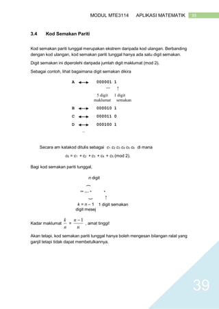 39MODUL MTE3114 APLIKASI MATEMATIK
39
3.4 Kod Semakan Pariti
Kod semakan pariti tunggal merupakan ekstrem daripada kod ulangan. Berbanding
dengan kod ulangan, kod semakan pariti tunggal hanya ada satu digit semakan.
Digit semakan ini diperolehi daripada jumlah digit maklumat (mod 2).
Sebagai contoh, lihat bagaimana digit semakan dikira
A 000001 1
}
←
5 digit
maklumat
1 digit
semakan
B 000010 1
C 000011 0
D 000100 1
…
Secara am katakod ditulis sebagai c1 c2 c3 c4 c5 c6 di mana
c6 = c1 + c2 + c3 + c4 + c5 (mod 2).
Bagi kod semakan pariti tunggal,
n digit
}
-- … - -
}
←
k = n – 1
digit mesej
1 digit semakan
Kadar maklumat
n
k
=
n
n 1
, amat tinggi!
Akan tetapi, kod semakan pariti tunggal hanya boleh mengesan bilangan ralat yang
ganjil tetapi tidak dapat membetulkannya.
 