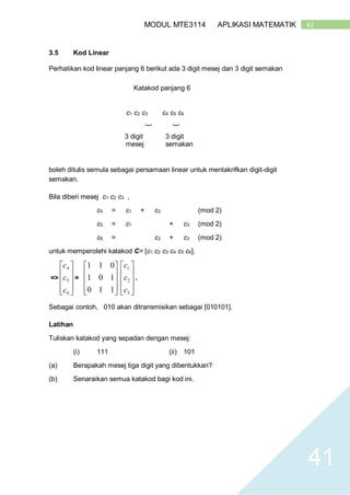 41MODUL MTE3114 APLIKASI MATEMATIK
41
3.5 Kod Linear
Perhatikan kod linear panjang 6 berikut ada 3 digit mesej dan 3 digit semakan
Katakod panjang 6
}
c1 c2 c3 c4 c5 c6
}
}
3 digit
mesej
3 digit
semakan
boleh ditulis semula sebagai persamaan linear untuk mentakrifkan digit-digit
semakan.
Bila diberi mesej c1 c2 c3 ,
c4 = c1 + c2 (mod 2)
c5 = c1 + c3 (mod 2)
c6 = c2 + c3 (mod 2)
untuk memperolehi katakod C= [c1 c2 c3 c4 c5 c6].
=>










6
5
4
c
c
c
=










110
101
011










3
2
1
c
c
c
.
Sebagai contoh, 010 akan ditransmisikan sebagai [010101].
Latihan
Tuliskan katakod yang sepadan dengan mesej:
(i) 111 (ii) 101
(a) Berapakah mesej tiga digit yang dibentukkan?
(b) Senaraikan semua katakod bagi kod ini.
 