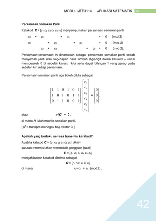 42MODUL MTE3114 APLIKASI MATEMATIK
42
Persamaan Semakan Pariti
Katakod C = [c1 c2 c3 c4 c5 c6 ] menyempurnakan persamaan semakan pariti
c1 + c2 + c4 = 0 (mod 2)
c1 + c3 + c5 = 0 (mod 2)
c2 + c3 + c6 = 0 (mod 2).
Persamaan-persamaan ini dinamakan sebagai persamaan semakan pariti sebab
menyemak pariti atau kegenapan hasil tambah digit-digit dalam katakod – untuk
memperolehi 0 di sebelah kanan, kita perlu dapat bilangan 1 yang genap pada
sebelah kiri setiap persamaan.
Persamaan semakan pariti juga boleh ditulis sebagai










100110
010101
001011




















6
5
4
3
2
1
c
c
c
c
c
c
=










0
0
0
,
atau H CT
= 0 ,
di mana H ialah matriks semakan pariti.
[CT
= transpos menegak bagi vektor C ]
Apakah yang berlaku semasa transmisi katakod?
Apabila katakod C = [c1 c2 c3 c4 c5 c6] dikirim
saluran transmisi akan menambah gangguan (ralat)
E = [e1 e2 e3 e4 e5 e6]
mengakibatkan katakod diterima sebagai
R = [r1 r2 r3 r4 r5 r6]
di mana ri = ci + ei (mod 2) .
 