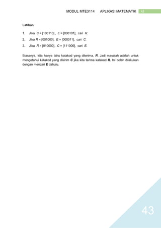 43MODUL MTE3114 APLIKASI MATEMATIK
43
Latihan
1. Jika C = [100110] , E = [000101], cari R.
2. Jika R = [001000], E = [000011], cari C.
3. Jika R = [010000], C = [111000], cari E.
Biasanya, kita hanya tahu katakod yang diterima, R. Jadi masalah adalah untuk
mengetahui katakod yang dikirim C jika kita terima katakod R. Ini boleh dilakukan
dengan mencari E dahulu.
 