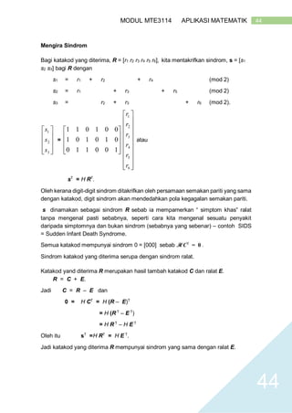 44MODUL MTE3114 APLIKASI MATEMATIK
44
Mengira Sindrom
Bagi katakod yang diterima, R = [r1 r2 r3 r4 r5 r6], kita mentakrifkan sindrom, s = [s1
s2 s3] bagi R dengan
s1 = r1 + r2 + r4 (mod 2)
s2 = r1 + r3 + r5 (mod 2)
s3 = r2 + r3 + r6 (mod 2).










3
2
1
s
s
s
=










100110
010101
001011




















6
5
4
3
2
1
r
r
r
r
r
r
atau
sT
= H RT
.
Oleh kerana digit-digit sindrom ditakrifkan oleh persamaan semakan pariti yang sama
dengan katakod, digit sindrom akan mendedahkan pola kegagalan semakan pariti.
s dinamakan sebagai sindrom R sebab ia mempamerkan “ simptom khas” ralat
tanpa mengenal pasti sebabnya, seperti cara kita mengenal sesuatu penyakit
daripada simptomnya dan bukan sindrom (sebabnya yang sebenar) – contoh SIDS
= Sudden Infant Death Syndrome.
Semua katakod mempunyai sindrom 0 = [000] sebab H CT
= 0 .
Sindrom katakod yang diterima serupa dengan sindrom ralat.
Katakod yand diterima R merupakan hasil tambah katakod C dan ralat E.
R = C + E.
Jadi C = R – E dan
0 = H CT
= H (R – E)T
= H (R T
– E T
)
= H R T
– H E T
Oleh itu sT
=H RT
= H E T
.
Jadi katakod yang diterima R mempunyai sindrom yang sama dengan ralat E.
 