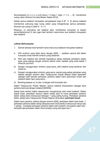 47MODUL MTE3114 APLIKASI MATEMATIK
47
Set perkataan { [r1 r2 r3 r4 r5 r6] di mana ri = 0 atau 1, bagi i = 1, 2, …, 6} membentuk
ruang vektor dimensi 6 di atas Medan Galois GF(2).
Sebab semua katakod merupakan penyelesaian bagi H CT
= 0, semua katakod
membentuk subruang bagi ruang vektor yang mengandungi semua perkataan.
Dimensi sub ruang ini ialah 6 – 3 = 3.
Khasnya, ini bermakna set katakod akan membentuk kumpulan di bawah
penambahan(mod 2) dan juga hasil tambah mana-mana dua katakod merupakan
satu katakod.
Latihan Berkumpulan
1. Semak bahawa hasil tambah mana-mana dua katakod merupakan katakod.
2. Pilih sindrom yang tidak sama dengan [000] – pastikan semua ahli dalam
kumpulan anda memilih sindrom yang berlainan.
a) Pilih satu katakod dan tambah kepadanya setiap daripada perkataan dalam
baris yang selaras dengan sindrom pilihan anda. Apakah yang anda dapati ?
What do you find?
b) Dengan menggunakan sindrom yang sama, pilih katakod yang berlainan dan
ulang (a).
c) Dengan menggunakan sindrom yang sama, semak yang setiap perkataan yang
selaras dengan sindrom dlam Tatasusunan Piawai Slepian boleh diperolehi
sebagai hasil tambah perkataan pertama dalam baris (pemimpin koset) dan
katakod dalam lajur yang sama.
d) Banding jawapan a), b) dan c) dengan ahli kumpulan lain.
Dalam Tatasusunan Piawai Slepian, semua katakod disenaraikan sebagai baris
pertama bermula dengan katakod [000000].
Setiap baris berikut dalam tatasusunan mengandungi satu koset katakod. Dalam
setiap koset, perkataan disusun dalam setiap baris di mana perkataan pertama
dalam setiap baris mempunyai bilangan 1 yang paling kurang. Perkataan pertama
dalam setiap baris Tatasusunan Piawai Slepian dinamakan pemimpin koset.
Dalam baris pertama, selaras dengan sindrom [000], perkataan dalam baris tiada 1;
perkataan pertama dalam setiap daripada enam baris berikut mempunyai hanya satu
1 sahaja; manakala perkataan pertama dalam baris terakhir merupakan salah satu
daripada tiga perkataan dalam baris tersebut yang ada tepat dua 1.
 