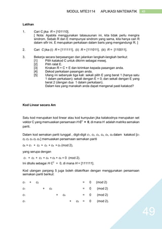 49MODUL MTE3114 APLIKASI MATEMATIK
49
Latihan
1. Cari C jika R = [101110].
[ Nota: Apabila menggunakan tatasusunan ini, kita tidak perlu mengira
sindrom. Sebab R dan E mempunyai sindrom yang sama, kita hanya cari R
dalam sifir ini. E merupakan perkataan dalam baris yang mengandungi R. ]
2. Cari C jika (i) R = [111111], (ii) R = [111011], (iii) R = [110011].
3. Bekerja secara berpasangan dan jalankan langkah-langkah berikut:
[1] Pilih katakod C untuk dikirim sebagai mesej.
[2] Pilih ralat E.
[3] Kirakan R = C + E dan kirimkan kepada pasangan anda.
[4] Dekod perkataan pasangan anda.
[5] Ulang ini sebanyak tiga kali: sekali pilih E yang berat 1 (hanya satu
1 dalam perkataan); sekali dengan E = 0; dan sekali dengan E yang
berat 2 (dengan dua 1 dalam perkataan).
Dalam kes yang manakah anda dapat mengenal pasti katakod?
Kod Linear secara Am
Satu kod merupakan kod linear atau kod kumpulan jika katakodnya merupakan set
vektor C yang memuaskan persamaan H CT
= 0, di mana H adalah matriks semakan
pariti.
Dalam kod semakan pariti tunggal , digit-digit c1, c2, c3, c4, c5, c6 dalam katakod [c1
c2 c3 c4 c5 c6 ] memuaskan persamaan semakan pariti
c6 = c1 + c2 + c3 + c4 + c5 (mod 2),
yang serupa dengan
c1 + c2 + c3 + c4 + c5 + c6 = 0 (mod 2).
Ini ditulis sebagai H CT
= 0, di mana H = [111111].
Kod ulangan panjang 5 juga boleh ditakrifkan dengan menggunakan persamaan
semakan pariti berikut:
c1 + c2 = 0 (mod 2)
c1 + c3 = 0 (mod 2)
c1 + c4 = 0 (mod 2)
c1 + c5 = 0 (mod 2).
 