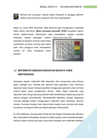 5MODUL MTE3114 APLIKASI MATEMATIK
5
Berhenti dan renungkan. Adakah sistem kriptografi ini dianggap selamat?
Apakah yang anda tahu mengenai Pubic Key Cryptography?
Selain itu, mesin ATM (Automatic Teller Machine) juga menggunakan matematik
dalam sistem sekuritinya. Mesin juruwang automatik (ATM) merupakan sejenis
peranti telekomunikasi berkomputer yang menyediakan capaian transaksi
kewangan kepada pelanggan institusi
kewangan di kawasan tumpuan awam tanpa
memerlukan juruwang manusia atau kerani
bank. Para pengguna akan memasukkan
nombor pin untuk mengakses mesin
tersebut.
1.2 MATEMATIK SEBAGAI KEGIATAN BUDAYA YANG
BERTERUSAN
Sepanjang sejarah, matematik telah digunakan oleh orang-orang yang berbeza
dalam pelbagai cara. Aritmetik dan geometri telah digunakan untuk memenuhi
keperluan harian rakyat. Orang-orang Mesir menggunakan geometri untuk membina
piramid dalam tujuan pengebumian (Burton, 1999). Kajian matematik yang
digunakan oleh orang-orang yang berbeza telah berkembang menjadi apa yang kini
dikenali sebagai etnomatematik. Etnomatematik ditakrifkan sebagai bagaimana
manusia pelbagai budaya menggunakan matematik dalam kehidupan seharian
mereka. Kumpulan budaya tidak hanya terhad kepada kaum semata-mata tetapi
konsepnya merangkumi lebih luas seperti golongan cerdik pandai.
Dr Chris Matthews, seorang lelaki Orang Asli dari Negara Quandamooka (Moreton
Bay, Queensland) menyatakan bahawa ia adalah penting untuk mempertimbangkan
bahawa budaya mempunyai kesan yang besar terhadap cara matematik dipelajari.
4 Papan kekunci mesin ATM
 
