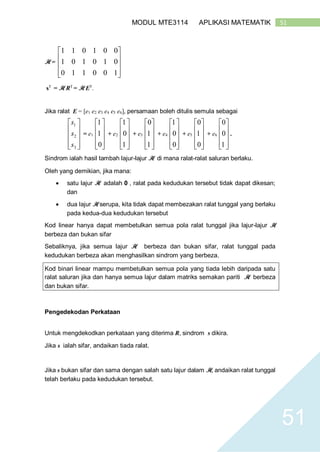 51MODUL MTE3114 APLIKASI MATEMATIK
51
H =










100110
010101
001011
sT
= H RT
= H ET
.
Jika ralat E = [e1 e2 e3 e4 e5 e6], persamaan boleh ditulis semula sebagai










3
2
1
s
s
s
= e1










0
1
1
+ e2










1
0
1
+ e3










1
1
0
+ e4










0
0
1
+ e5










0
1
0
+ e6










1
0
0
.
Sindrom ialah hasil tambah lajur-lajur H di mana ralat-ralat saluran berlaku.
Oleh yang demikian, jika mana:
 satu lajur H adalah 0 , ralat pada kedudukan tersebut tidak dapat dikesan;
dan
 dua lajur H serupa, kita tidak dapat membezakan ralat tunggal yang berlaku
pada kedua-dua kedudukan tersebut
Kod linear hanya dapat membetulkan semua pola ralat tunggal jika lajur-lajur H
berbeza dan bukan sifar
Sebaliknya, jika semua lajur H berbeza dan bukan sifar, ralat tunggal pada
kedudukan berbeza akan menghasilkan sindrom yang berbeza.
Kod binari linear mampu membetulkan semua pola yang tiada lebih daripada satu
ralat saluran jika dan hanya semua lajur dalam matriks semakan pariti H berbeza
dan bukan sifar.
Pengedekodan Perkataan
Untuk mengdekodkan perkataan yang diterima R, sindrom s dikira.
Jika s ialah sifar, andaikan tiada ralat.
Jika s bukan sifar dan sama dengan salah satu lajur dalam H, andaikan ralat tunggal
telah berlaku pada kedudukan tersebut.
 