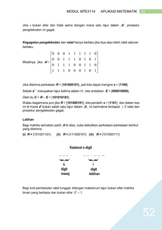 52MODUL MTE3114 APLIKASI MATEMATIK
52
Jika s bukan sifar dan tidak sama dengan mana satu lajur dalam H , prosedur
pengdekodan ini gagal.
Kegagalan pengdekodan dan ralat hanya berlaku jika dua atau lebih ralat saluran
berlaku.
Misalnya, jika H =













101000111
011001110
101011100
011111000
.
Jika diterima perkataan R = [101000101], jadi kita dapat mengira s = [1100].
Sebab sT
merupakan lajur kelima dalam H , kita andaikan E = [000010000].
Oleh itu C = R – E = [101010101].
Walau bagaimana pun jika R = [101000101], kita perolehi s = [1101], dan dalam kes
ini di mana sT
bukan salah satu lajur dalam H , ini bermakna terdapat ≥ 2 ralat dan
prosedur pengdekodan gagal.
Latihan
Bagi matriks semakan pariti H di atas, cuba dekodkan perkataan-perkataan berikut
yang diterima:
(i) R = [101001101] (ii) R = [111000101] (iii) R = [101000111]
Bagi kod pembetulan ralat tunggal, bilangan maksimum lajur bukan sifar matriks
binari yang berbeza dan bukan sifar 2
r
– 1.
 