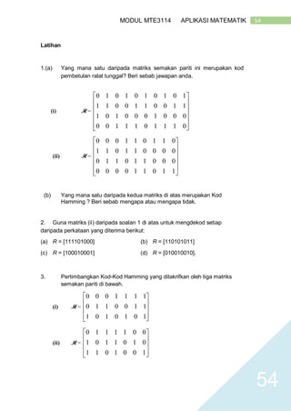 54MODUL MTE3114 APLIKASI MATEMATIK
54
Latihan
1.(a) Yang mana satu daripada matriks semakan pariti ini merupakan kod
pembetulan ralat tunggal? Beri sebab jawapan anda.
(i) H =













0111011100
0001000101
1100110011
1010101010
(ii) H =













110110000
000110110
000011011
011011000
(b) Yang mana satu daripada kedua matriks di atas merupakan Kod
Hamming ? Beri sebab mengapa atau mengapa tidak.
2. Guna matriks (ii) daripada soalan 1 di atas untuk mengdekod setiap
daripada perkataan yang diterima berikut:
(a) R = [111101000] (b) R = [110101011]
(c) R = [100010001] (d) R = [010010010].
3. Pertimbangkan Kod-Kod Hamming yang ditakrifkan oleh tiga matriks
semakan pariti di bawah.
(i) H =










1010101
1100110
1111000
(ii) H =










1001011
0101101
0011110
 