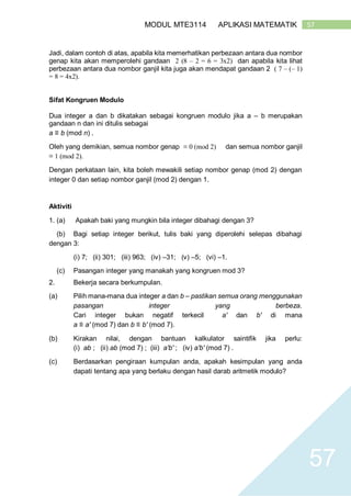 57MODUL MTE3114 APLIKASI MATEMATIK
57
Jadi, dalam contoh di atas, apabila kita memerhatikan perbezaan antara dua nombor
genap kita akan memperolehi gandaan 2 (8 – 2 = 6 = 3x2) dan apabila kita lihat
perbezaan antara dua nombor ganjil kita juga akan mendapat gandaan 2 ( 7 – (– 1)
= 8 = 4x2).
Sifat Kongruen Modulo
Dua integer a dan b dikatakan sebagai kongruen modulo jika a – b merupakan
gandaan n dan ini ditulis sebagai
a ≡ b (mod n) .
Oleh yang demikian, semua nombor genap ≡ 0 (mod 2) dan semua nombor ganjil
≡ 1 (mod 2).
Dengan perkataan lain, kita boleh mewakili setiap nombor genap (mod 2) dengan
integer 0 dan setiap nombor ganjil (mod 2) dengan 1.
Aktiviti
1. (a) Apakah baki yang mungkin bila integer dibahagi dengan 3?
(b) Bagi setiap integer berikut, tulis baki yang diperolehi selepas dibahagi
dengan 3:
(i) 7; (ii) 301; (iii) 963; (iv) –31; (v) –5; (vi) –1.
(c) Pasangan integer yang manakah yang kongruen mod 3?
2. Bekerja secara berkumpulan.
(a) Pilih mana-mana dua integer a dan b – pastikan semua orang menggunakan
pasangan integer yang berbeza.
Cari integer bukan negatif terkecil a′ dan b′ di mana
a ≡ a′ (mod 7) dan b ≡ b′ (mod 7).
(b) Kirakan nilai, dengan bantuan kalkulator saintifik jika perlu:
(i) ab ; (ii) ab (mod 7) ; (iii) a′b′ ; (iv) a′b′ (mod 7) .
(c) Berdasarkan pengiraan kumpulan anda, apakah kesimpulan yang anda
dapati tentang apa yang berlaku dengan hasil darab aritmetik modulo?
 