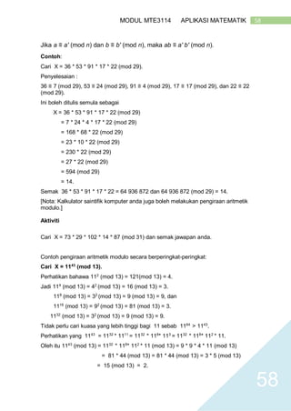 58MODUL MTE3114 APLIKASI MATEMATIK
58
Jika a ≡ a′ (mod n) dan b ≡ b′ (mod n), maka ab ≡ a′ b′ (mod n).
Contoh:
Cari X = 36 * 53 * 91 * 17 * 22 (mod 29).
Penyelesaian :
36 ≡ 7 (mod 29), 53 ≡ 24 (mod 29), 91 ≡ 4 (mod 29), 17 ≡ 17 (mod 29), dan 22 ≡ 22
(mod 29).
Ini boleh ditulis semula sebagai
X = 36 * 53 * 91 * 17 * 22 (mod 29)
= 7 * 24 * 4 * 17 * 22 (mod 29)
= 168 * 68 * 22 (mod 29)
= 23 * 10 * 22 (mod 29)
= 230 * 22 (mod 29)
= 27 * 22 (mod 29)
= 594 (mod 29)
= 14.
Semak 36 * 53 * 91 * 17 * 22 = 64 936 872 dan 64 936 872 (mod 29) = 14.
[Nota: Kalkulator saintifik komputer anda juga boleh melakukan pengiraan aritmetik
modulo.]
Aktiviti
Cari X = 73 * 29 * 102 * 14 * 87 (mod 31) dan semak jawapan anda.
Contoh pengiraan aritmetik modulo secara berperingkat-peringkat:
Cari X = 1143
(mod 13).
Perhatikan bahawa 112
(mod 13) = 121(mod 13) = 4.
Jadi 114
(mod 13) = 42
(mod 13) = 16 (mod 13) = 3.
118
(mod 13) = 32
(mod 13) = 9 (mod 13) = 9, dan
1116
(mod 13) = 92
(mod 13) = 81 (mod 13) = 3.
1132
(mod 13) = 32
(mod 13) = 9 (mod 13) = 9.
Tidak perlu cari kuasa yang lebih tinggi bagi 11 sebab 1164
> 1143
.
Perhatikan yang 1143
= 1132
* 1111
= 1132
* 118
* 113
= 1132
* 118
* 112
* 11.
Oleh itu 1143
(mod 13) = 1132
* 118
* 112
* 11 (mod 13) = 9 * 9 * 4 * 11 (mod 13)
= 81 * 44 (mod 13) = 81 * 44 (mod 13) = 3 * 5 (mod 13)
= 15 (mod 13) = 2.
 