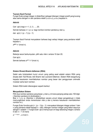 59MODUL MTE3114 APLIKASI MATEMATIK
59
Teorem Kecil Fermat
Fungsi Euler φ bagi integer m ditakrifkan sebagai bilangan integer positif yang kurang
atau sama dengan m dan perdana relatif (relatively prime) kepada m.
Aktiviti
Cari φ(n) bagi n = 1, 2, 3, …, 20.
Semak bahawa n = p x q bagi nombor-nombor perdana p dan q,
dan φ(n) = (p – 1) (q – 1)
Teorem Kecil Fermat menyatakan bahawa bagi setiap integer yang perdana relatif
kepada n,
aφ(n)
≡ 1(mod n).
Aktiviti
Bekerja secar berkumpulan, pilih satu nilai n antara 10 dan 20.
Cari φ(n)
Semak bahawa aφ(n)
≡ 1(mod n).
Sistem Rivest-Shamir-Adleman (RSA)
Salah satu kriptosistem kunci umum yang paling awal adalah sistem RSA yang
dicipta oleh Ted Rivest, Adi Shamir dan Leonard Adleman. Sistem RSA bergantung
kepada kesukaran memfaktorkan nombor yang besar dan penggunaan aritmetik
modular serta teori nombor.
Sistem RSA boleh diterangkan seperti berikut:
Menyediakan Sistem
Pilih dua nombor perdana yang besar, p dan q, di mana panjang setiap satu 100 digit.
( Nombor perdana ini dirahsiakan.)
Biar n = p x q. (Nombor n dihebahkan secara umum tetapi pengetahuan n tidak
memungkinkan anda menentukan nilai p dan q kerana kesukaran memfaktorkan
nombor ini.)
Fungsi Euler function φ(n) = (p – 1)(q – 1) merupakan bilangan integer antara 1 dan
n yang perdana relatif kepada n – iaitu, bilangan nombor integer yang faktor sepunya
dengan n adalah 1. Fungsi Euler φ(n) mempunyai ciri bagi sebarang integer a antara
0 dan n – 1 di mana
a 1 + k.φ(n)
= a mod n .
 