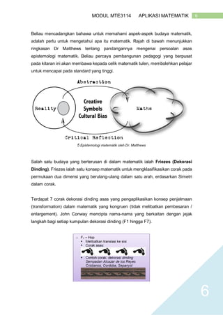 6MODUL MTE3114 APLIKASI MATEMATIK
6
Beliau mencadangkan bahawa untuk memahami aspek-aspek budaya matematik,
adalah perlu untuk mengetahui apa itu matematik. Rajah di bawah menunjukkan
ringkasan Dr Matthews tentang pandangannya mengenai persoalan asas
epistemologi matematik. Beliau percaya pembangunan pedagogi yang berpusat
pada kitaran ini akan membawa kepada celik matematik tulen, membolehkan pelajar
untuk mencapai pada standard yang tinggi.
5 Epistemologi matematik oleh Dr. Matthews
Salah satu budaya yang berterusan di dalam matematik ialah Friezes (Dekorasi
Dinding). Friezes ialah satu konsep matematik untuk mengklasifikasikan corak pada
permukaan dua dimensi yang berulang-ulang dalam satu arah, erdasarkan Simetri
dalam corak.
Terdapat 7 corak dekorasi dinding asas yang pengaplikasikan konsep penjelmaan
(transformation) dalam matematik yang kongruen (tidak melibatkan pembesaran /
enlargement). John Conway mencipta nama-nama yang berkaitan dengan jejak
langkah bagi setiap kumpulan dekorasi dinding (F1 hingga F7).
 