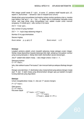 60MODUL MTE3114 APLIKASI MATEMATIK
60
Pilih integer positif rawak E < φ(n) , di mana E perdana relatif kepada φ(n). (E,
seperti n, diumumkan – bersama n dan E menjadi kunci umum)
Sebab pihak yang menyediakan kod ketahui rahsia nombor perdana p dan q, mereka
juga ketahui nilai φ(n) = (p – 1)(q – 1), tetapi nilai ini dirahsiakan daripada orang
ramai. Jadi bagi pihak yang menyediakan kod, adalah mudah untuk mencari
songsang E modulo φ(n) – iaitu nombor D di mana
D.E ≡ 1 mod φ(n) ,
Iaitu nombor D yang memberi
D.E = 1 + k.φ(n) bagi sebarang integer k.
Nombor D ini juga dirahsiakan.
Secara ringkas,
Kunci rahsia: p, q, φ(n), D Kunci umum: n, E.
Enkripsi
Langkah pertama adalah untuk mewakili sebarang mesej sebagai urutan integer.
Setiap mesej dipecahkan kepada beberapa blok digit, setiapnya merupakan nombor
yang kurang daripada n. Setiap blok boleh dienkodkan secara berasingan.
Jika P adalah blok dalam mesej – iaitu integer antara 0 dan n – 1.
Sekarang biarkan
C = P E
mod n,
Iaitu, kita naikkan kuasa P ke kuasa E dan mencari bakinya selepas dibahagi dengan
n.
Dengan cara demikian, C dienkripkan atau mesej berkod yang selaras dengan mesej
asal P, dan C ialah mesej yang ditransmisikan dengan apa jua kaedah (mungkin
kurang selamat) yang digunakan.
Dekripsi
Untuk mengdekodkan mesej C , kita cari P secara mengira
P = C D
mod n.
Oleh kerana
C = P E
mod n,
Kita akan dapat
C D
mod n = P E.D
mod n
= P 1 + k.φ(n)
mod n
= P mod n , sebab 0 < P< n.
 