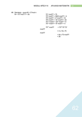 62MODUL MTE3114 APLIKASI MATEMATIK
62
#6 : Semakan – guna M = Cd
mod n
M = 7537
mod 77 = 26 751
mod77 = 75
752
mod77 = 5625 mod77 = 4
754
mod77 = 42
mod77 = 16
758
mod77 = 162
mod77 = 25
7516
mod77 = 252
mod77 = 9
7532
mod77 = 92
mod77 = 4
7537
mod77 = 7532
754
751
mod77
= 4 x 16 x 75
mod77
= 64 x 75 mod77
= 26
 
