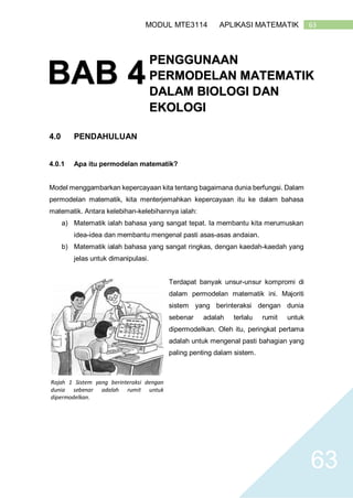 63MODUL MTE3114 APLIKASI MATEMATIK
63
4.0 PENDAHULUAN
4.0.1 Apa itu permodelan matematik?
Model menggambarkan kepercayaan kita tentang bagaimana dunia berfungsi. Dalam
permodelan matematik, kita menterjemahkan kepercayaan itu ke dalam bahasa
matematik. Antara kelebihan-kelebihannya ialah:
a) Matematik ialah bahasa yang sangat tepat. Ia membantu kita merumuskan
idea-idea dan membantu mengenal pasti asas-asas andaian.
b) Matematik ialah bahasa yang sangat ringkas, dengan kaedah-kaedah yang
jelas untuk dimanipulasi.
Terdapat banyak unsur-unsur kompromi di
dalam permodelan matematik ini. Majoriti
sistem yang berinteraksi dengan dunia
sebenar adalah terlalu rumit untuk
dipermodelkan. Oleh itu, peringkat pertama
adalah untuk mengenal pasti bahagian yang
paling penting dalam sistem.
BAB 4
PENGGUNAAN
PERMODELAN MATEMATIK
DALAM BIOLOGI DAN
EKOLOGI
Rajah 1 Sistem yang berinteraksi dengan
dunia sebenar adalah rumit untuk
dipermodelkan.
 