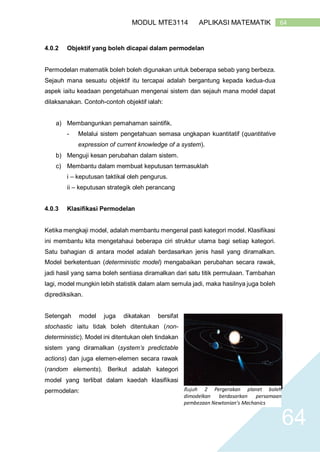 64MODUL MTE3114 APLIKASI MATEMATIK
64
4.0.2 Objektif yang boleh dicapai dalam permodelan
Permodelan matematik boleh boleh digunakan untuk beberapa sebab yang berbeza.
Sejauh mana sesuatu objektif itu tercapai adalah bergantung kepada kedua-dua
aspek iaitu keadaan pengetahuan mengenai sistem dan sejauh mana model dapat
dilaksanakan. Contoh-contoh objektif ialah:
a) Membangunkan pemahaman saintifik.
- Melalui sistem pengetahuan semasa ungkapan kuantitatif (quantitative
expression of current knowledge of a system).
b) Menguji kesan perubahan dalam sistem.
c) Membantu dalam membuat keputusan termasuklah
i – keputusan taktikal oleh pengurus.
ii – keputusan strategik oleh perancang
4.0.3 Klasifikasi Permodelan
Ketika mengkaji model, adalah membantu mengenal pasti kategori model. Klasifikasi
ini membantu kita mengetahaui beberapa ciri struktur utama bagi setiap kategori.
Satu bahagian di antara model adalah berdasarkan jenis hasil yang diramalkan.
Model berketentuan (deterministic model) mengabaikan perubahan secara rawak,
jadi hasil yang sama boleh sentiasa diramalkan dari satu titik permulaan. Tambahan
lagi, model mungkin lebih statistik dalam alam semula jadi, maka hasilnya juga boleh
diprediksikan.
Setengah model juga dikatakan bersifat
stochastic iaitu tidak boleh ditentukan (non-
deterministic). Model ini ditentukan oleh tindakan
sistem yang diramalkan (system’s predictable
actions) dan juga elemen-elemen secara rawak
(random elements). Berikut adalah kategori
model yang terlibat dalam kaedah klasifikasi
permodelan: Rajah 2 Pergerakan planet boleh
dimodelkan berdasarkan persamaan
pembezaan Newtonian’s Mechanics
 