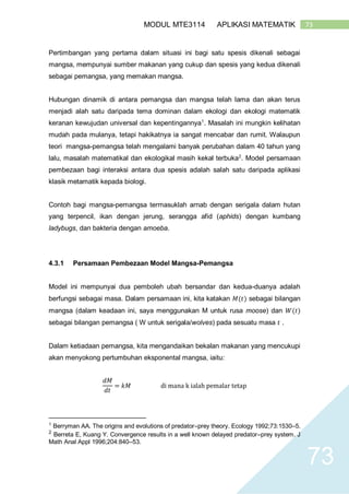 73MODUL MTE3114 APLIKASI MATEMATIK
73
Pertimbangan yang pertama dalam situasi ini bagi satu spesis dikenali sebagai
mangsa, mempunyai sumber makanan yang cukup dan spesis yang kedua dikenali
sebagai pemangsa, yang memakan mangsa.
Hubungan dinamik di antara pemangsa dan mangsa telah lama dan akan terus
menjadi alah satu daripada tema dominan dalam ekologi dan ekologi matematik
keranan kewujudan universal dan kepentingannya1
. Masalah ini mungkin kelihatan
mudah pada mulanya, tetapi hakikatnya ia sangat mencabar dan rumit. Walaupun
teori mangsa-pemangsa telah mengalami banyak perubahan dalam 40 tahun yang
lalu, masalah matematikal dan ekologikal masih kekal terbuka2
. Model persamaan
pembezaan bagi interaksi antara dua spesis adalah salah satu daripada aplikasi
klasik metamatik kepada biologi.
Contoh bagi mangsa-pemangsa termasuklah arnab dengan serigala dalam hutan
yang terpencil, ikan dengan jerung, serangga afid (aphids) dengan kumbang
ladybugs, dan bakteria dengan amoeba.
4.3.1 Persamaan Pembezaan Model Mangsa-Pemangsa
Model ini mempunyai dua pemboleh ubah bersandar dan kedua-duanya adalah
berfungsi sebagai masa. Dalam persamaan ini, kita katakan 𝑀(𝑡) sebagai bilangan
mangsa (dalam keadaan ini, saya menggunakan M untuk rusa moose) dan 𝑊(𝑡)
sebagai bilangan pemangsa ( W untuk serigala/wolves) pada sesuatu masa 𝑡 .
Dalam ketiadaan pemangsa, kita mengandaikan bekalan makanan yang mencukupi
akan menyokong pertumbuhan eksponental mangsa, iaitu:
𝑑𝑀
𝑑𝑡
= 𝑘𝑀 di mana k ialah pemalar tetap
1
Berryman AA. The origins and evolutions of predator–prey theory. Ecology 1992;73:1530–5.
2
Berreta E, Kuang Y. Convergence results in a well known delayed predator–prey system. J
Math Anal Appl 1996;204:840–53.
 