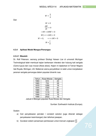 76MODUL MTE3114 APLIKASI MATEMATIK
76
𝑊 =
𝑘
𝑎
Dan
𝑊 > 0
𝑑𝑊
𝑑𝑡
= 0
−𝑟𝑊 + 𝑏𝑀𝑊 = 0
𝑊(−𝑟 + 𝑏𝑀) = 0
𝑊 = 0, −𝑟 + 𝑏𝑀 = 0
𝑀 =
𝑟
𝑏
4.3.4 Aplikasi Model Mangsa-Pemangsa
4.3.4.1 Masalah
Dr. Rolf Peterson, seorang profesor Ekologi Haiwan Liar di universiti Michigan
Technological telah membuat kajian berkenaan interaksi dan hubung kait serigala
(Canis lupus) dan rusa moose (Alces alces). Kajian ini dijalankan di Taman Negara
Isle Royale, Michigan, US. Matlamat utama penyelidikan ini ialah untuk menjelaskan
peranan serigala pemangsa dalam populasi dinamik rusa.
Tahun Rusa Moose Serigala
1960 610 22
1965 733 28
1970 1295 18
1975 1355 41
1980 910 50
1985 1115 22
1990 1216 15
1995 2422 16
Jadual 2 Bilangan populasi Rusa Moose dan Serigala
Sumber: Earthwatch Institute (Europe).
Soalan:
a) Cari penyelesaian pemalar / constant solution (juga dikenali sebagai
penyelesaian kesimbangan) dan tafsirkan jawapan.
b) Gunakan sistem persamaan pembezaan untuk mencari ungkapan
𝑑𝑊
𝑑𝑀
 