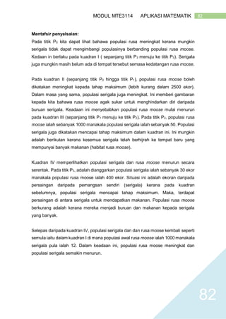82MODUL MTE3114 APLIKASI MATEMATIK
82
Mentafsir penyelsaian:
Pada titik P0 kita dapat lihat bahawa populasi rusa meningkat kerana mungkin
serigala tidak dapat mengimbangi populasinya berbanding populasi rusa moose.
Kedaan in berlaku pada kuadran I ( sepanjang titik P3 menuju ke titik P0). Serigala
juga mungkin masih belum ada di tempat tersebut semasa kedatangan rusa moose.
Pada kuadran II (sepanjang titik P0 hingga titik P1), populasi rusa moose boleh
dikatakan meningkat kepada tahap maksimum (lebih kurang dalam 2500 ekor).
Dalam masa yang sama, populasi serigala juga meningkat. Ini memberi gambaran
kepada kita bahawa rusa moose agak sukar untuk menghindarkan diri daripada
buruan serigala. Keadaan ini menyebabkan populasi rusa moose mulai menurun
pada kuadran III (sepanjang titik P1 menuju ke titik P2). Pada titik P2, populasi rusa
moose ialah sebanyak 1000 manakala populasi serigala ialah sebanyak 50. Populasi
serigala juga dikatakan mencapai tahap maksimum dalam kuadran ini. Ini mungkin
adalah berikutan kerana kesemua serigala telah berhijrah ke tempat baru yang
mempunyai banyak makanan (habitat rusa moose).
Kuadran IV memperlihatkan populasi serigala dan rusa moose menurun secara
serentak. Pada titik P3, adalah dianggarkan populasi serigala ialah sebanyak 30 ekor
manakala populasi rusa moose ialah 400 ekor. Situasi ini adalah ekoran daripada
persaingan daripada pemangsan sendiri (serigala) kerana pada kuadran
sebelumnya, populasi serigala mencapai tahap maksimum. Maka, terdapat
persaingan di antara serigala untuk mendapatkan makanan. Populasi rusa moose
berkurang adalah kerana mereka menjadi buruan dan makanan kepada serigala
yang banyak.
Selepas daripada kuadran IV, populasi serigala dan dan rusa moose kembali seperti
semula iaitu dalam kuadran I di mana populasi awal rusa moose ialah 1000 manakala
serigala pula ialah 12. Dalam keadaan ini, populasi rusa moose meningkat dan
populasi serigala semakin menurun.
 