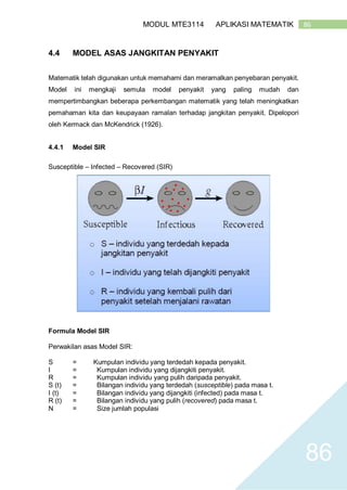 86MODUL MTE3114 APLIKASI MATEMATIK
86
4.4 MODEL ASAS JANGKITAN PENYAKIT
Matematik telah digunakan untuk memahami dan meramalkan penyebaran penyakit.
Model ini mengkaji semula model penyakit yang paling mudah dan
mempertimbangkan beberapa perkembangan matematik yang telah meningkatkan
pemahaman kita dan keupayaan ramalan terhadap jangkitan penyakit. Dipelopori
oleh Kermack dan McKendrick (1926).
4.4.1 Model SIR
Susceptible – Infected – Recovered (SIR)
Formula Model SIR
Perwakilan asas Model SIR:
S = Kumpulan individu yang terdedah kepada penyakit.
I = Kumpulan individu yang dijangkiti penyakit.
R = Kumpulan individu yang pulih daripada penyakit.
S (t) = Bilangan individu yang terdedah (susceptible) pada masa t.
I (t) = Bilangan individu yang dijangkiti (infected) pada masa t.
R (t) = Bilangan individu yang pulih (recovered) pada masa t.
N = Size jumlah populasi
 
