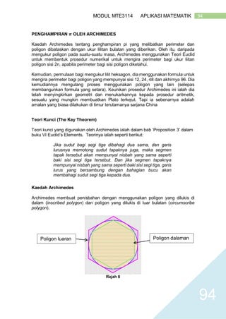 94MODUL MTE3114 APLIKASI MATEMATIK
94
PENGHAMPIRAN 𝝅 OLEH ARCHIMEDES
Kaedah Archimedes tentang penghampiran pi yang melibatkan perimeter dan
poligon dibataskan dengan ukur lilitan bulatan yang diberikan. Oleh itu, daripada
mengukur poligon pada suatu-suatu masa, Archimedes menggunakan Teori Euclid
untuk membentuk prosedur numerikal untuk mengira perimeter bagi ukur liitan
poligon sisi 2n, apabila perimeter bagi sisi poligon diketahui.
Kemudian, permulaan bagi mengukur lilit heksagon, dia menggunakan formula untuk
mengira perimeter bagi poligon yang mempunyai sisi 12, 24, 48 dan akhirnya 96. Dia
kemudiannya mengulang proses menggunakan poligon yang lain (selepas
membangunkan formula yang setara). Keunikan prosedur Archimedes ini ialah dia
telah menyingkirkan geometri dan menukarkannya kepada prosedur aritmetik,
sesuatu yang mungkin membuatkan Plato terkejut. Tapi ia sebenarnya adalah
amalan yang biasa dilakukan di timur terutamanya sarjana China
Teori Kunci (The Key Theorem)
Teori kunci yang digunakan oleh Archimedes ialah dalam bab ‘Proposition 3’ dalam
buku VI Euclid’s Elements. Teorinya ialah seperti berikut:
Jika sudut bagi segi tiga dibahagi dua sama, dan garis
lurusnya memotong sudut tapaknya juga, maka segmen
tapak tersebut akan mempunyai nisbah yang sama seperti
baki sisi segi tiga tersebut. Dan jika segmen tapaknya
mempunyai nisbah yang sama seperti baki sisi segi tiga, garis
lurus yang bersambung dengan bahagian bucu akan
membahagi sudut segi tiga kepada dua.
Kaedah Archimedes
Archimedes membuat penisbahan dengan menggunakan poligon yang dilukis di
dalam (inscribed polygon) dan poligon yang dilukis di luar bulatan (circumscribe
polygon).
Rajah 8
Poligon dalamanPoligon luaran
 