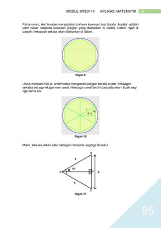 95MODUL MTE3114 APLIKASI MATEMATIK
95
Pertamanya, Archimedes mengatakan bahawa kawasan luar bulatan bulatan adalah
lebih besar daripada kawasan poligon yang dilakarkan di dalam. Dalam rajah di
bawah, heksagon sekata telah dilakarkan di dalam.
Rajah 9
Untuk mencari nilai pi, archimedes mengambil poligon bersisi enam (heksagon
sekata) sebagai eksperimen awal. Heksagon awal terdiri daripada enam buah segi
tiga sama sisi.
Rajah 10
Maka, kita keluarkan satu bahagian daripada segitiga tersebut.
Rajah 11
 