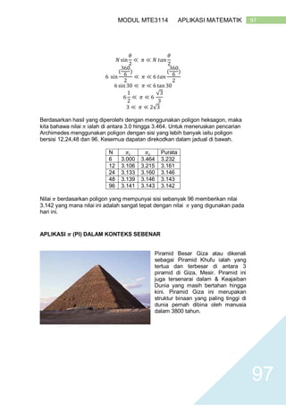 97MODUL MTE3114 APLIKASI MATEMATIK
97
𝑁 sin
𝜃
2
≪ 𝜋 ≪ 𝑁 𝑡𝑎𝑛
𝜃
2
6 sin
(
360
6
)
2
≪ 𝜋 ≪ 6 𝑡𝑎𝑛
(
360
6
)
2
6 sin 30 ≪ 𝜋 ≪ 6 tan 30
6
1
2
≪ 𝜋 ≪ 6
√3
3
3 ≪ 𝜋 ≪ 2√3
Berdasarkan hasil yang diperolehi dengan menggunakan poligon heksagon, maka
kita bahawa nilai 𝜋 ialah di antara 3.0 hingga 3.464. Untuk meneruskan pencarian
Archimedes menggunakan poligon dengan sisi yang lebih banyak iaitu poligon
bersisi 12,24,48 dan 96. Kesemua dapatan direkodkan dalam jadual di bawah.
N 𝜋𝑖 𝜋 𝑐 Purata
6 3.000 3.464 3.232
12 3.106 3.215 3.161
24 3.133 3.160 3.146
48 3.139 3.146 3.143
96 3.141 3.143 3.142
Nilai 𝜋 berdasarkan poligon yang mempunyai sisi sebanyak 96 memberikan nilai
3.142 yang mana nilai ini adalah sangat tepat dengan nilai 𝜋 yang digunakan pada
hari ini.
APLIKASI 𝝅 (PI) DALAM KONTEKS SEBENAR
Piramid Besar Giza atau dikenali
sebagai Piramid Khufu ialah yang
tertua dan terbesar di antara 3
piramid di Giza, Mesir. Piramid ini
juga tersenarai dalam & Keajaiban
Dunia yang masih bertahan hingga
kini. Piramid Giza ini merupakan
struktur binaan yang paling tinggi di
dunia pernah dibina oleh manusia
dalam 3800 tahun.
 